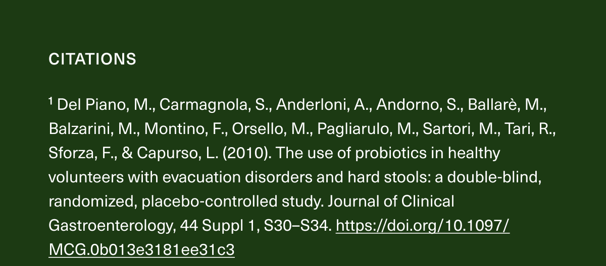 1 Del Piano, M., Carmagnola, S., Anderloni, A., Andorno, S., Ballarè, M., Balzarini, M., Montino, F., Orsello, M., Pagliarulo, M., Sartori, M., Tari, R., Sforza, F., & Capurso, L. (2010). The use of probiotics in healthy volunteers with evacuation disorders and hard stools: a double-blind, randomized, placebo-controlled study. Journal of Clinical Gastroenterology, 44 Suppl 1, S30–S34. https://doi.org/10.1097/MCG.0b013e3181ee31c3