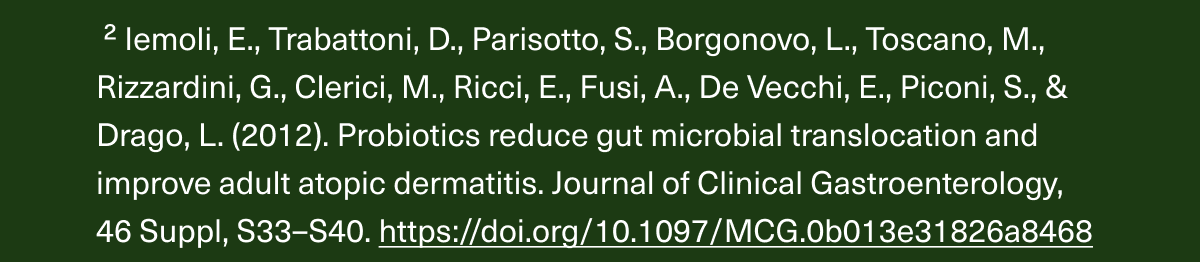 2 Iemoli, E., Trabattoni, D., Parisotto, S., Borgonovo, L., Toscano, M., Rizzardini, G., Clerici, M., Ricci, E., Fusi, A., De Vecchi, E., Piconi, S., & Drago, L. (2012). Probiotics reduce gut microbial translocation and improve adult atopic dermatitis. Journal of Clinical Gastroenterology, 46 Suppl, S33–S40. https://doi.org/10.1097/MCG.0b013e31826a8468