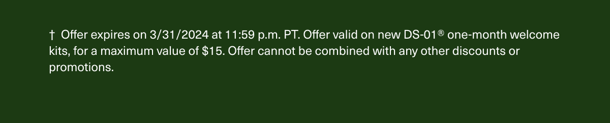 † Offer expires on 3/31/2024 at 11:59 p.m. PT. Offer valid on new DS-01® one-month welcome kits, for a maximum value of $15. Offer cannot be combined with any other discounts or promotions.