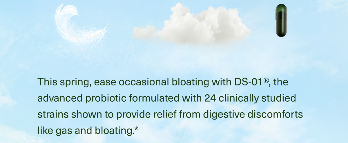 This spring, ease occasional bloating with DS-01®, the advanced probiotic formulated with 24 clinically studied strains shown to provide relief from digestive discomforts like gas and bloating.*