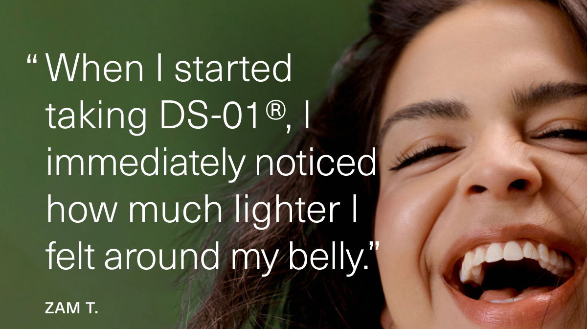 ''When I started taking DS-01®, I immediately noticed how much lighter I felt around my belly.” Zam T.