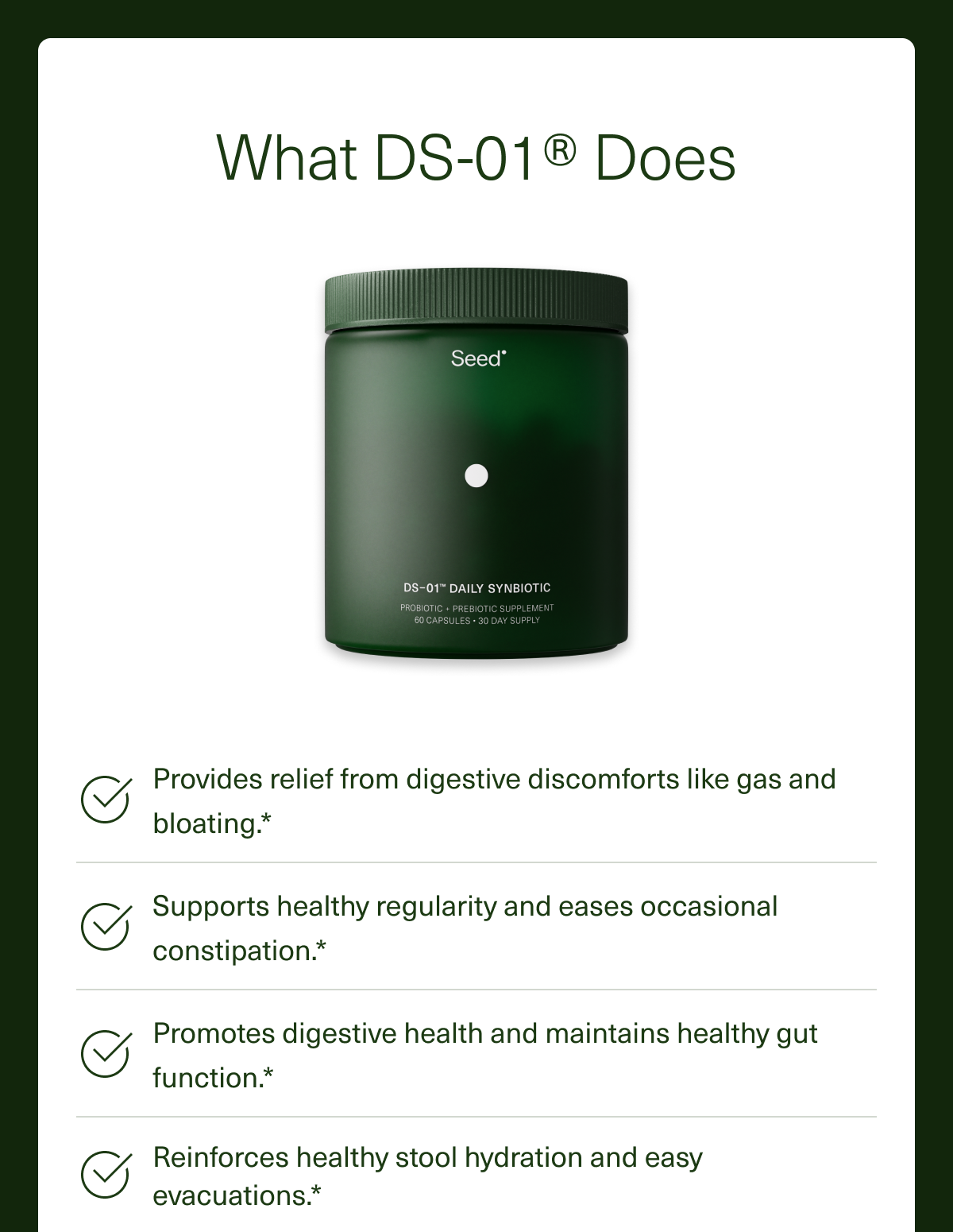 What DS-01® Does Provides relief from digestive discomforts like gas and bloating.* Supports healthy regularity and eases occasional constipation.* Promotes digestive health and maintains healthy gut function.* Reinforces healthy stool hydration and easy evacuations.*