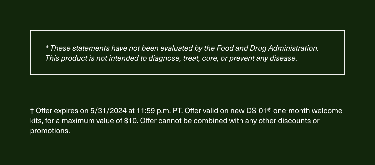 * These statements have not been evaluated by the Food and Drug Administration. This product is not intended to diagnose, treat, cure, or prevent any disease. † Offer expires on 5/31/2024 at 11:59 p.m. PT. Offer valid on new DS-01® one-month welcome kits, for a maximum value of $10. Offer cannot be combined with any other discounts or promotions.