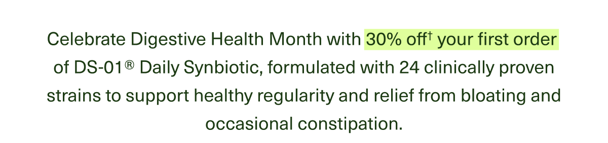 Celebrate Digestive Health Month with 30% off† your first order of DS-01®—the Daily Synbiotic formulated with 24 clinically proven strains to support healthy regularity and relief from bloating and occasional constipation.