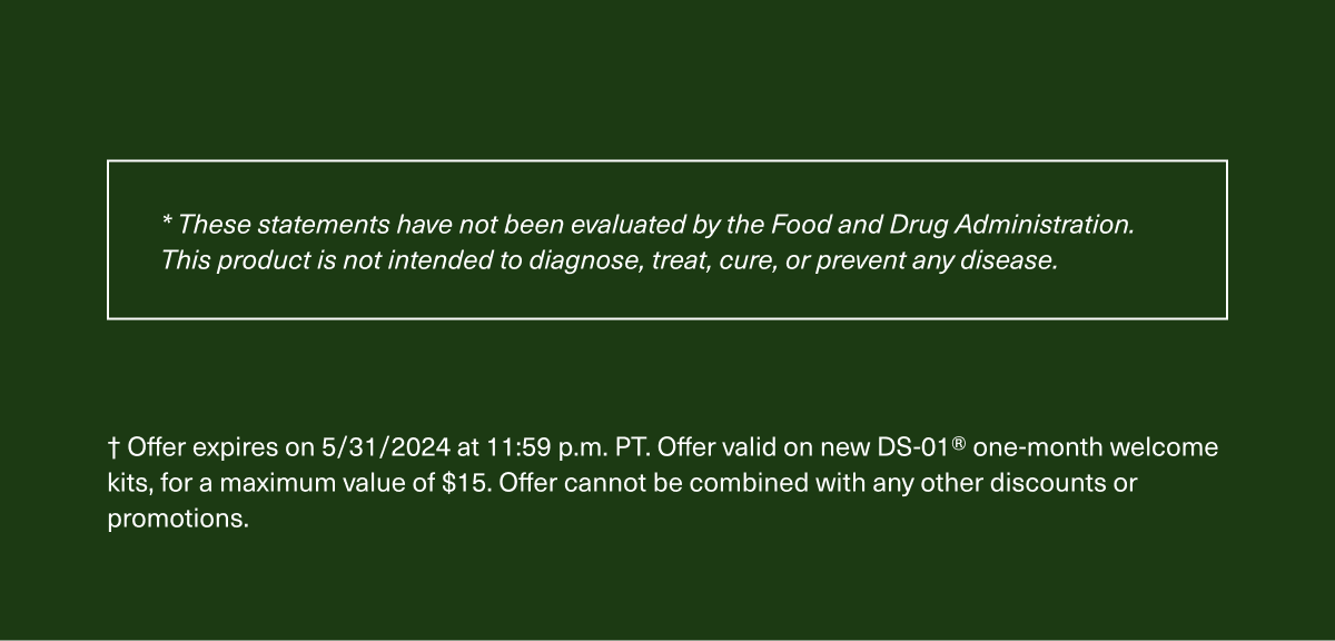 * These statements have not been evaluated by the Food and Drug Administration. This product is not intended to diagnose, treat, cure, or prevent any disease. † Offer expires on 5/31/2024 at 11:59 p.m. PT. Offer valid on new DS-01® one-month welcome kits, for a maximum value of $15. Offer cannot be combined with any other discounts or promotions.