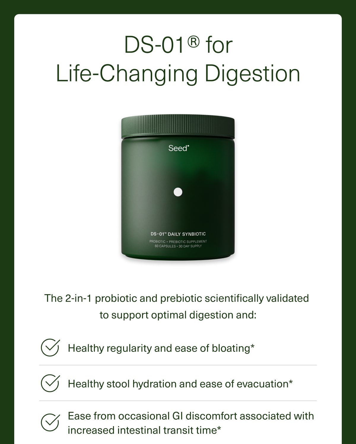 DS-01® for Life-Changing Digestion The 2-in-1 probiotic and prebiotic scientifically validated  to support optimal digestion and: Healthy regularity and ease of bloating* Healthy stool hydration and ease of evacuation* Ease from occasional GI discomfort associated with increased intestinal transit time*