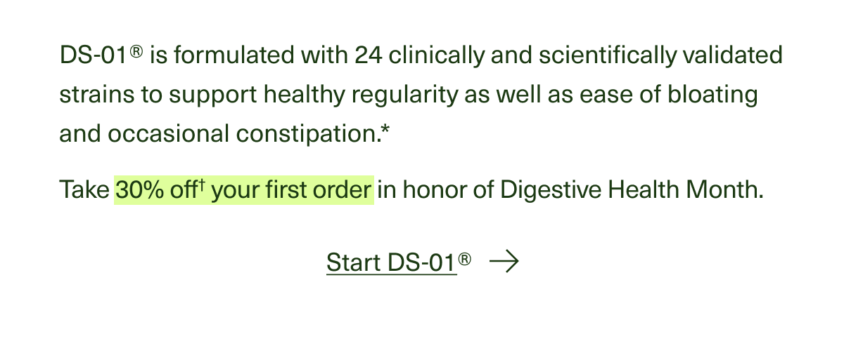 DS-01® is formulated with 24 clinically and scientifically validated strains to support healthy regularity and ease of bloating and occasional constipation. Take 30% off your first order in honor of Digestive Health Month. Start DS-01® -->