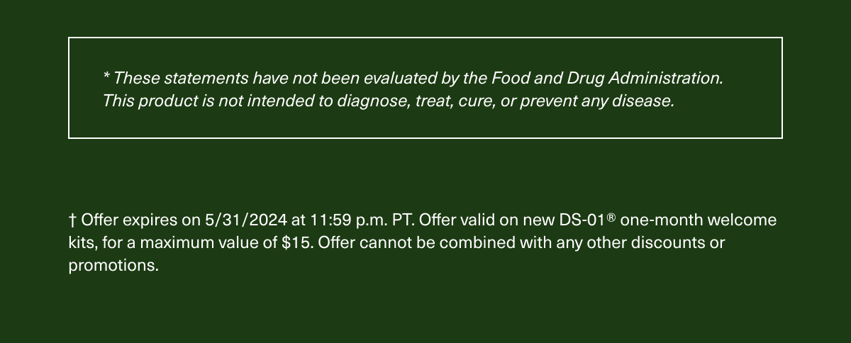 * These statements have not been evaluated by the Food and Drug Administration. This product is not intended to diagnose, treat, cure, or prevent any disease. † Offer expires on 5/31/2024 at 11:59 p.m. PT. Offer valid on new DS-01® one-month welcome kits, for a maximum value of $15. Offer cannot be combined with any other discounts or promotions.