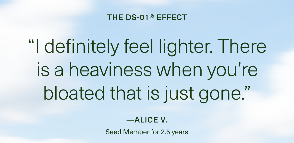 THE DS-01® EFFECT “I definitely feel lighter. There is a heaviness when you’re bloated that is just gone.” — Alice V. 