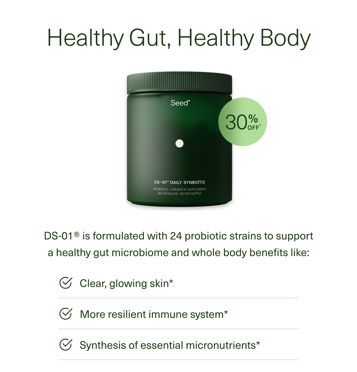 Healthy Gut, Healthy Body DS-01® is formulated with 24 probiotic strains to support a healthy gut microbiome and whole body benefits like: Clear, glowing skin More resilient immune system Synthesis of essential micronutrients