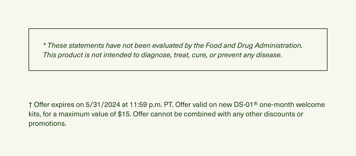 * These statements have not been evaluated by the Food and Drug Administration. This product is not intended to diagnose, treat, cure, or prevent any disease. † Offer expires on 5/31/2024 at 11:59 p.m. PT. Offer valid on new DS-01® one-month welcome kits, for a maximum value of $15. Offer cannot be combined with any other discounts or promotions.