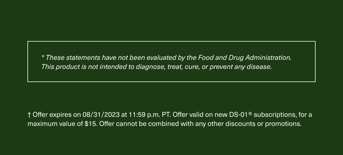 * These statements have not been evaluated by the Food and Drug Administration. This product is not intended to diagnose, treat, cure, or prevent any disease. † Offer expires on 08/31/2023 at 11:59 p.m. PT. Offer valid on new DS-01® subscriptions, for a maximum value of $15. Offer cannot be combined with any other discounts or promotions.