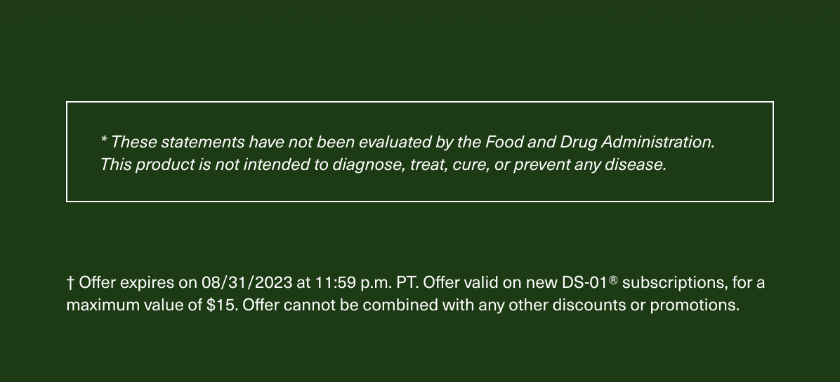 * These statements have not been evaluated by the Food and Drug Administration. This product is not intended to diagnose, treat, cure, or prevent any disease. † Offer expires on 08/31/2023 at 11:59 p.m. PT. Offer valid on new DS-01® subscriptions, for a maximum value of $15. Offer cannot be combined with any other discounts or promotions.