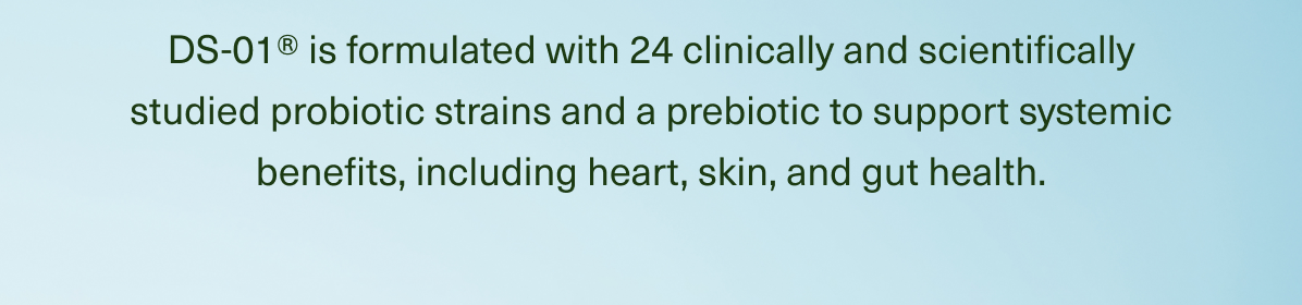 DS-01® is formulated with 24 clinically and scientifically studied probiotic strains and a prebiotic to support systemic benefits, including heart, skin, and gut health.