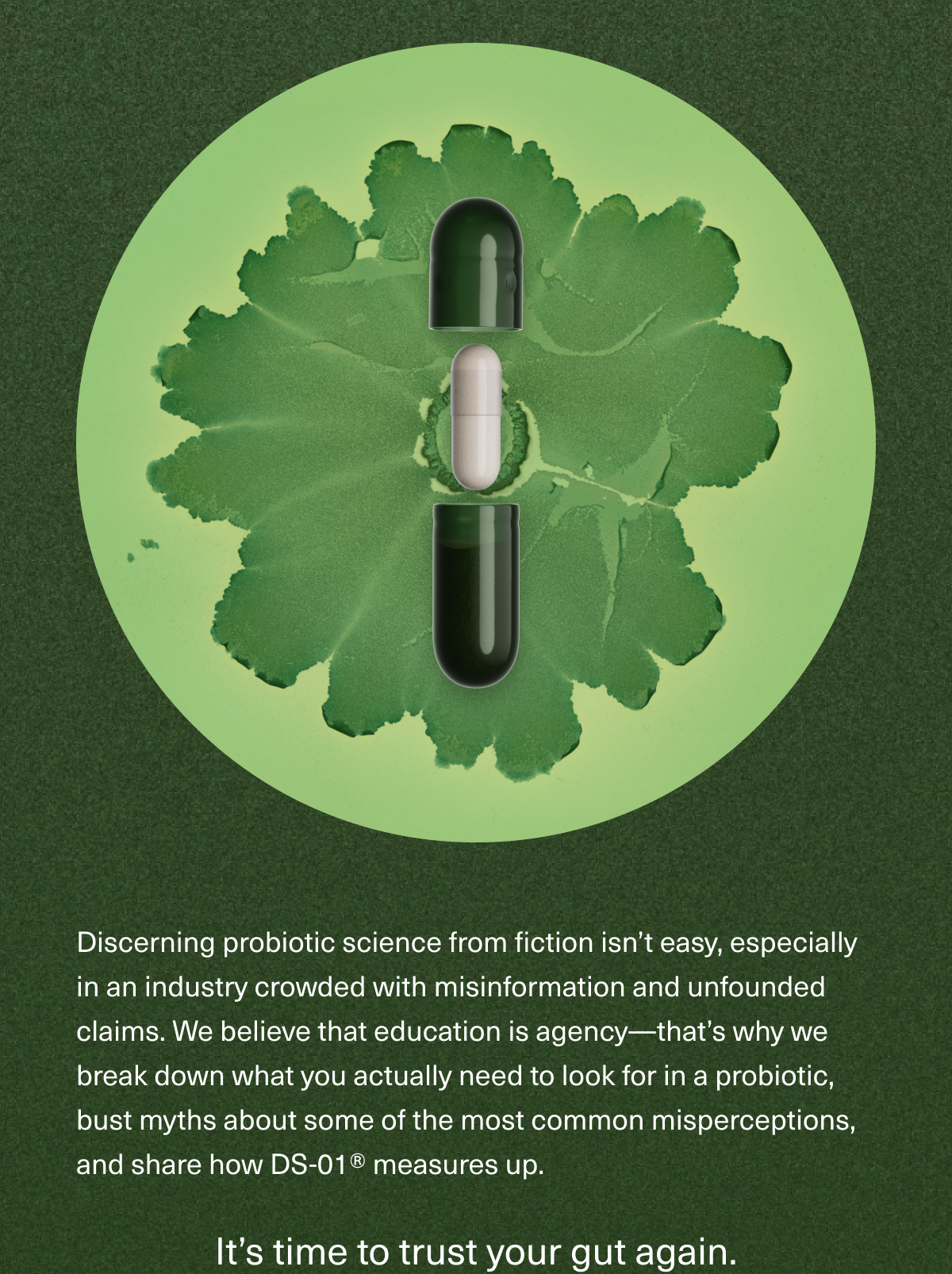 Discerning probiotic science from fiction isn’t easy, especially in an industry crowded with misinformation and unfounded claims. We believe that education is agency—that’s why we break down what you actually need to look for in a probiotic, bust myths about some of the most common misperceptions, and share how DS-01® measures up. It’s time to trust your gut again.