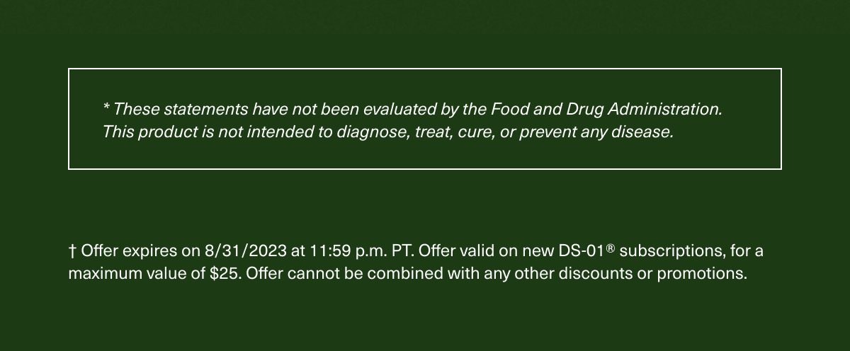 * These statements have not been evaluated by the Food and Drug Administration. This product is not intended to diagnose, treat, cure, or prevent any disease. † Offer expires on 8/31/2023 at 11:59 p.m. PT. Offer valid on new DS-01® subscriptions, for a maximum value of $25. Offer cannot be combined with any other discounts or promotions.