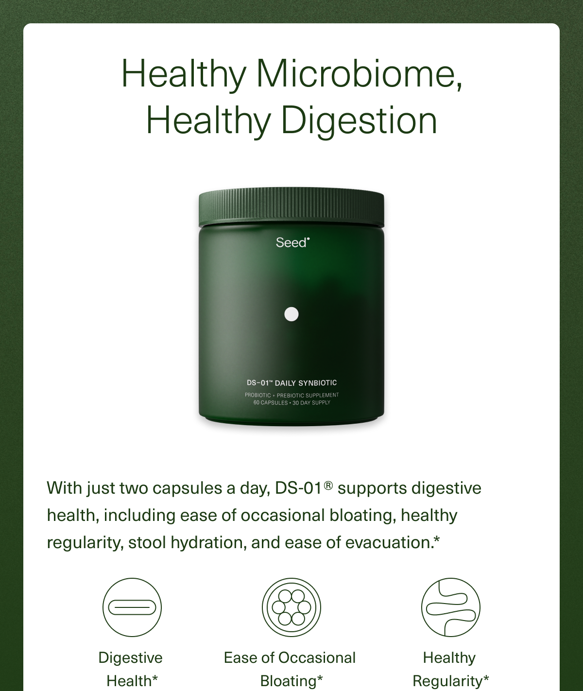 Healthy Microbiome, Healthy Digestion. With just two capsules a day, DS-01® supports digestive health, including ease of occasional bloating, healthy regularity, stool hydration, and ease of evacuation.* Digestive  Health*, Ease of Occasional Bloating*, Healthy  Regularity*.