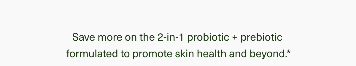 Save more on the 2-in-1 probiotic + prebiotic formulated to promote skin health and beyond.*