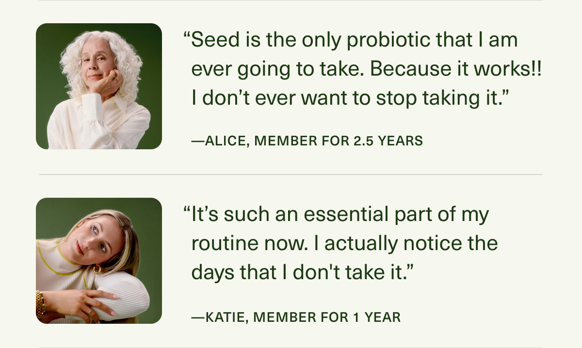 ''Seed is the only probiotic that I am ever going to take. Because it works!! I’m surprised at how well it works and I don’t ever want to stop taking it.'' —ALICE V. MEMBER FOR 2.5 YEARS | “I really notice the days that I don't take it, it makes such a huge difference in how I feel.”—KATIE M, MEMBER FOR 1 YEAR