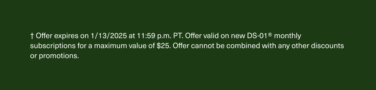 † Offer expires on 1/13/2025 at 11:59 p.m. PT. Offer valid on new DS-01® monthly subscriptions for a maximum value of $25. Offer cannot be combined with any other discounts or promotions.