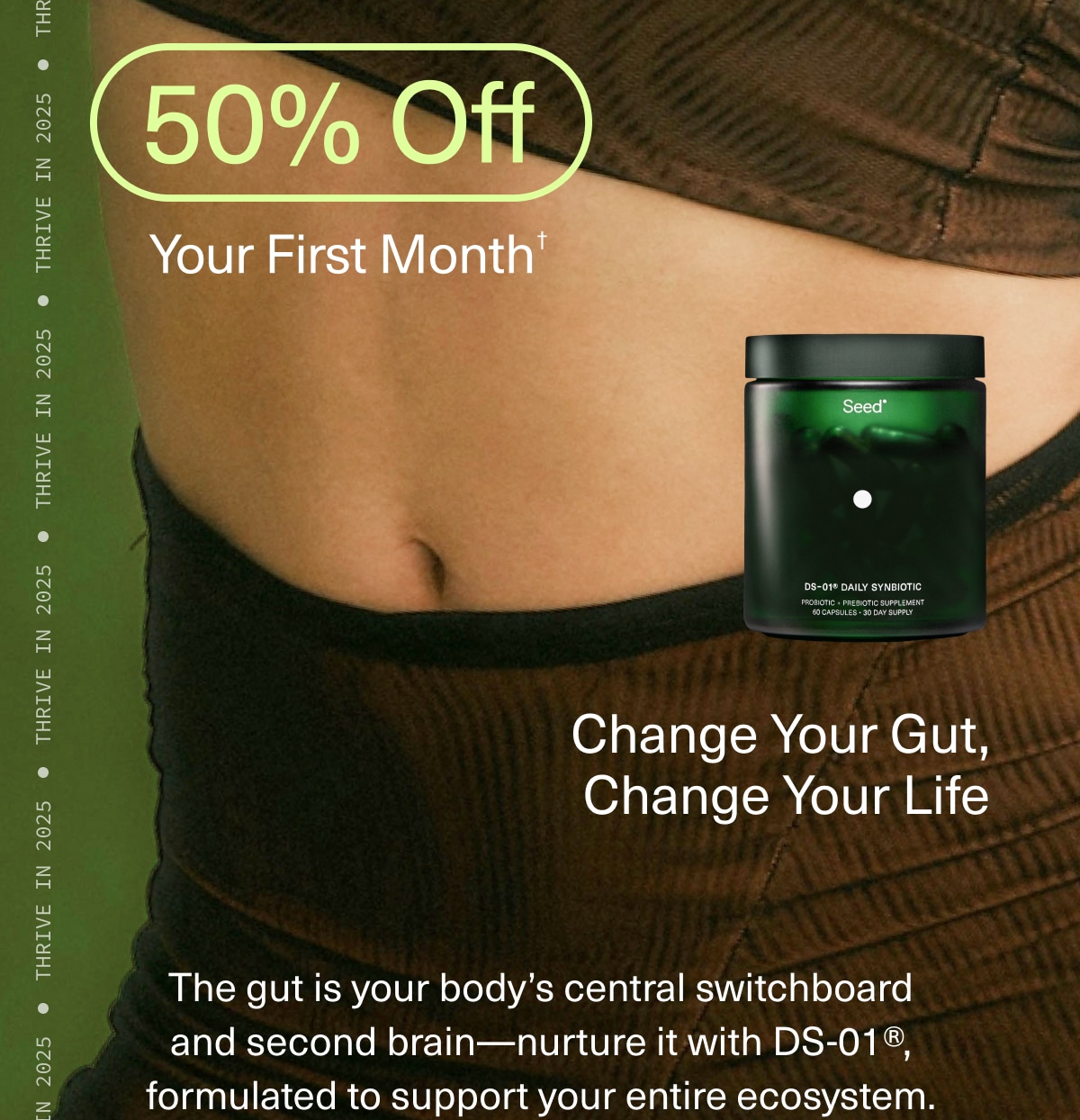 50% Off Your First Month† | Change Your Gut, Change Your Life | The gut is your body’s central switchboard and second brain—nurture it with DS-01®, formulated to support your entire ecosystem. 