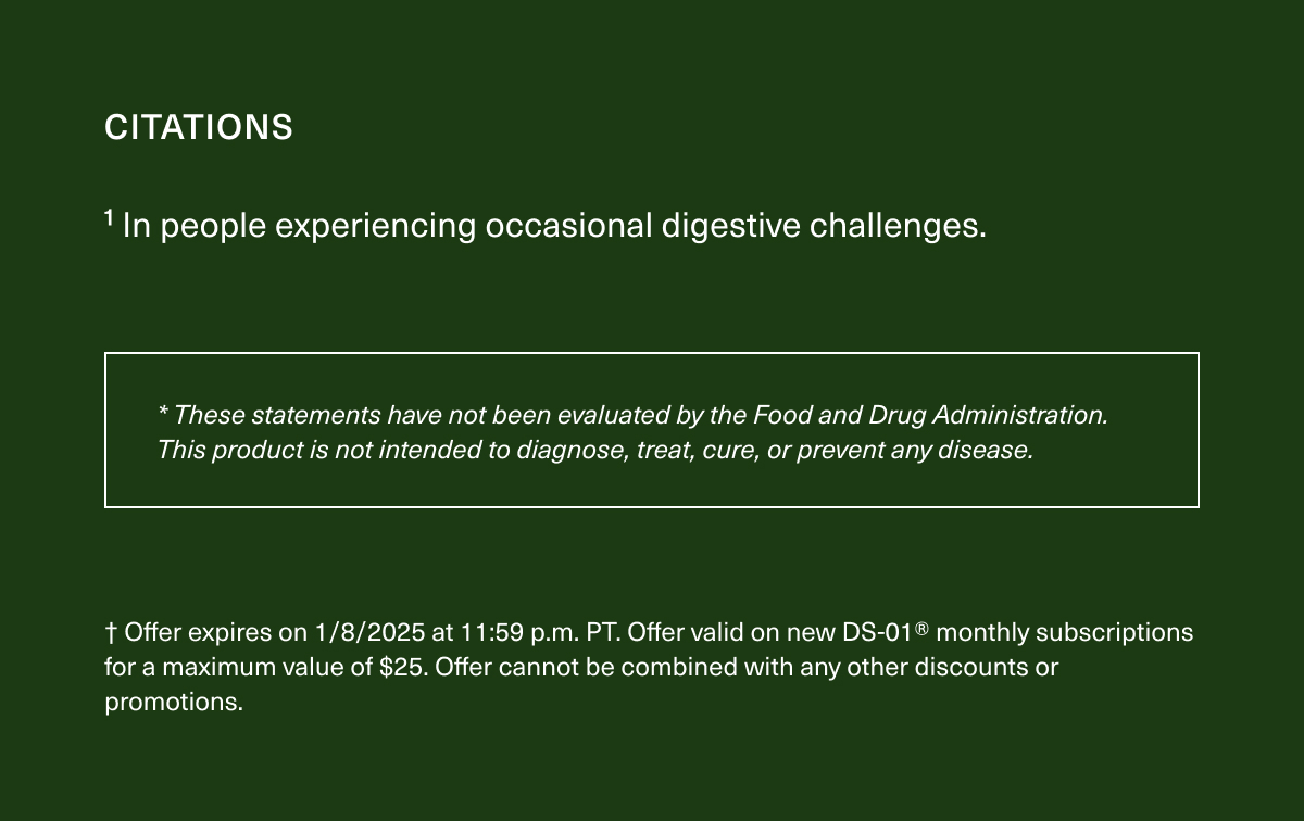 CITATIONS | ¹In people experiencing occasional digestive challenges. | * These statements have not been evaluated by the Food and Drug Administration. This product is not intended to diagnose, treat, cure, or prevent any disease. | † Offer expires on 1/8/2025 at 11:59 p.m. PT. Offer valid on new DS-01® monthly subscriptions for a maximum value of $25. Offer cannot be combined with any other discounts or promotions.