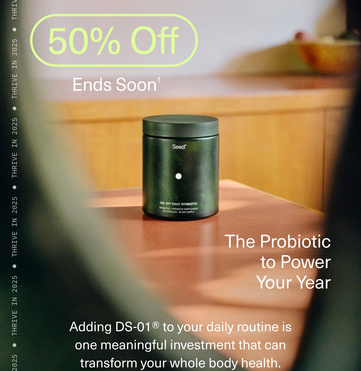 50% Off | Ends Soon† | The Probiotic to Power Your Year | Adding DS-01® to your daily routine is one meaningful investment that can transform your whole body health.