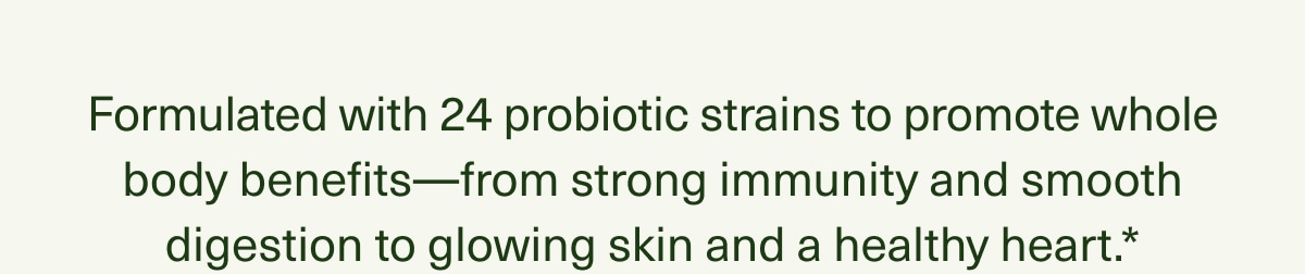 Formulated with 24 probiotic strains to promote whole body benefits—from strong immunity and smooth digestion to glowing skin and a healthy heart.*