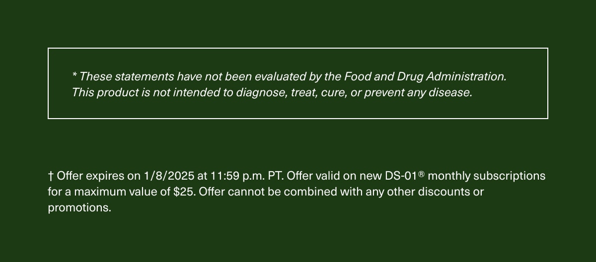  * These statements have not been evaluated by the Food and Drug Administration. This product is not intended to diagnose, treat, cure, or prevent any disease. | † Offer expires on 1/8/2025 at 11:59 p.m. PT. Offer valid on new DS-01® monthly subscriptions for a maximum value of $25. Offer cannot be combined with any other discounts or promotions.