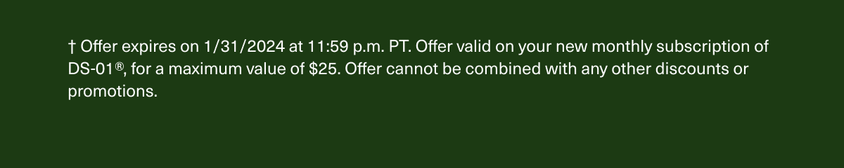 † Offer expires on 1/31/2024 at 11:59 p.m. PT. Offer valid on your new monthly subscription of DS-01®, for a maximum value of $25. Offer cannot be combined with any other discounts or promotions.