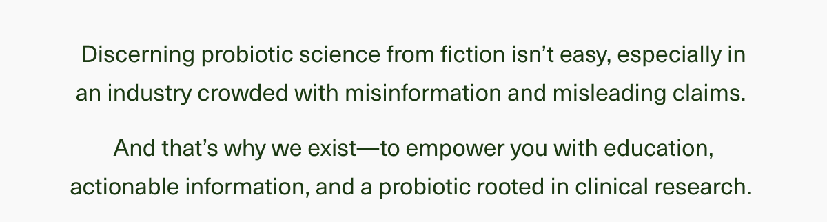 Discerning probiotic science from fiction isn’t easy, especially in an industry crowded with misinformation and misleading claims. And that’s why we exist—to empower you with education, actionable information, and a probiotic rooted in clinical research. 