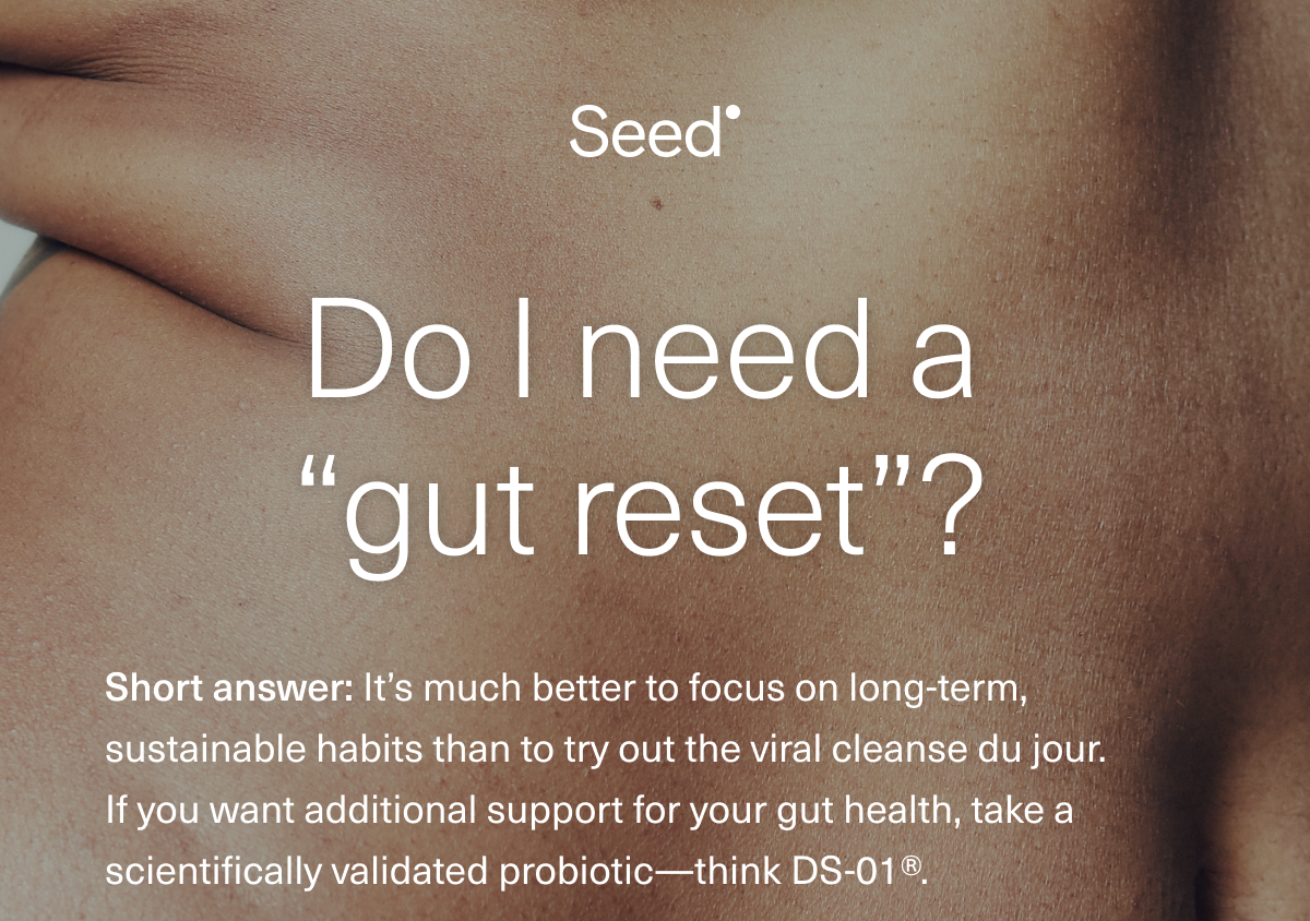  Do I need a “gut reset”? The short answer: It’s much better to focus on long-term, sustainable habits than to try out the viral cleanse du jour. If you want additional support for your gut health, try a scientifically validated probiotic—think DS-01®.