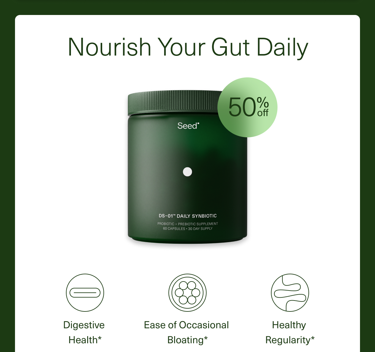 Nourish Your Gut Daily Digestive Health* Ease of Occasional Bloating* Healthy Regularity*