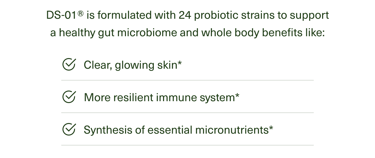 DS-01® is formulated with 24 probiotic strains to support a healthy gut microbiome and whole body benefits like : Clear, glowing skin* | More resilient immune system* | Synthesis of essential micronutrients*