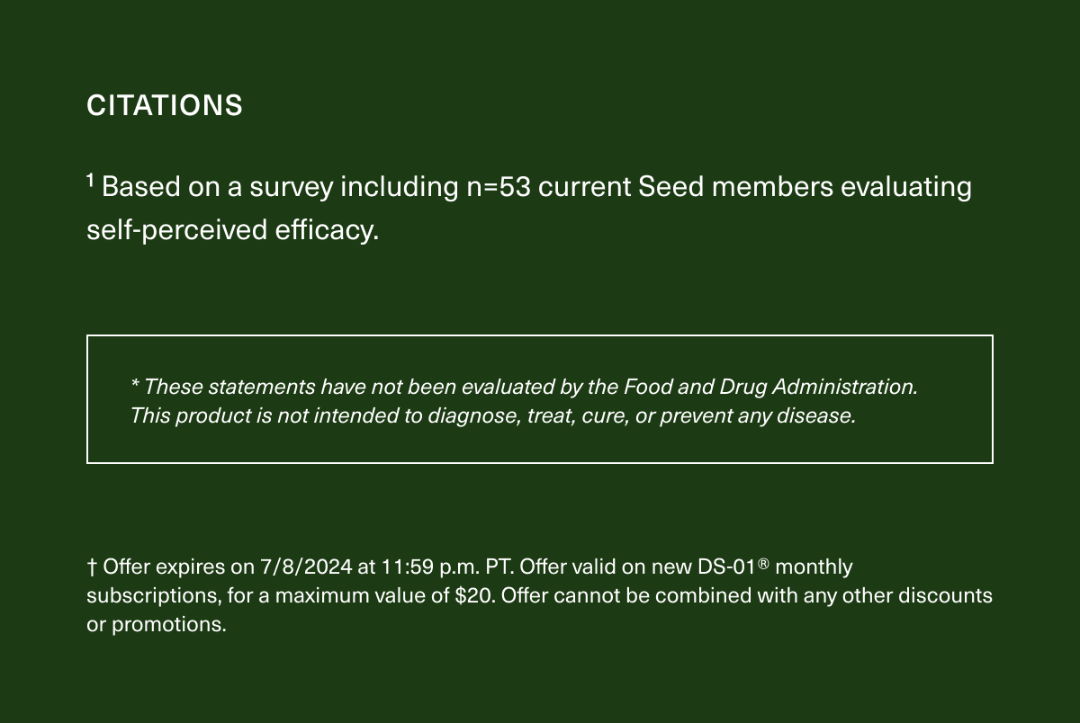 CITATIONS | ¹Based on a survey including n=53 current Seed members evaluating self-perceived efficacy. | * These statements have not been evaluated by the Food and Drug Administration. This product is not intended to diagnose, treat, cure, or prevent any disease. | † Offer expires on 7/8/2024 at 11:59 p.m. PT. Offer valid on new DS-01® monthly subscriptions, for a maximum value of $20. Offer cannot be combined with any other discounts or promotions. 