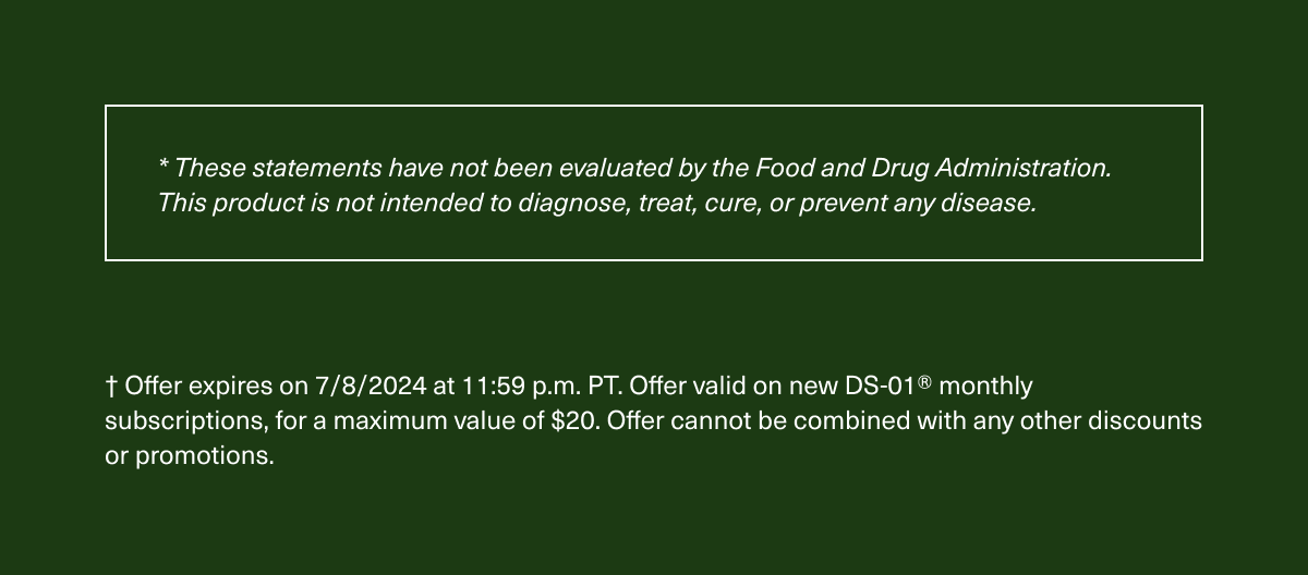 * These statements have not been evaluated by the Food and Drug Administration. This product is not intended to diagnose, treat, cure, or prevent any disease. | † Offer expires on 7/8/2024 at 11:59 p.m. PT. Offer valid on new DS-01® monthly subscriptions, for a maximum value of $20. Offer cannot be combined with any other discounts or promotions.