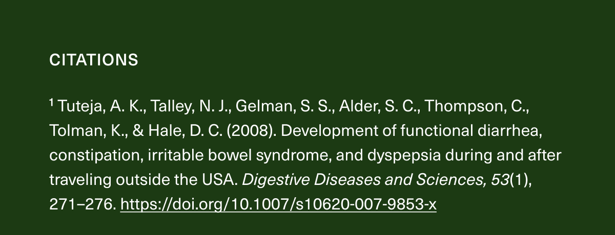  CITATIONS | ¹Tuteja, A. K., Talley, N. J., Gelman, S. S., Alder, S. C., Thompson, C., Tolman, K., & Hale, D. C. (2008). | Development of functional diarrhea, constipation, irritable bowel syndrome, and dyspepsia during and after traveling outside the USA. Digestive Diseases and Sciences, 53(1), 271–276.https://doi.org/10.1007/s10620-007-9853-x