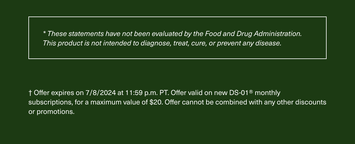 *These statements have not been evaluated by the Food and Drug Administration. This product is not intended to diagnose, treat, cure, or prevent any disease. | † Offer expires on 7/8/2024 at 11:59 p.m. PT. Offer valid on new DS-01® monthly subscriptions, for a maximum value of $20. Offer cannot be combined with any other discounts or promotions.