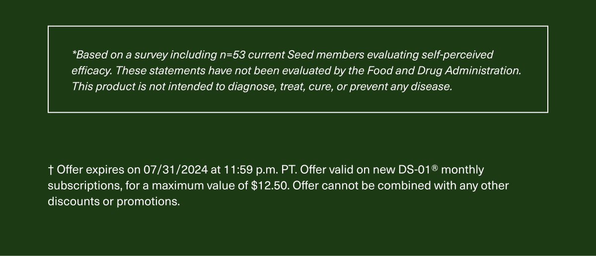 *Based on a survey including n=53 current Seed members evaluating self-perceived efficacy. These statements have not been evaluated by the Food and Drug Administration. This product is not intended to diagnose, treat, cure, or prevent any disease. | † Offer expires on 7/31/2024 at 11:59 p.m. PT. Offer valid on new DS-01® monthly subscriptions, for a maximum value of $12.50. Offer cannot be combined with any other discounts or promotions.