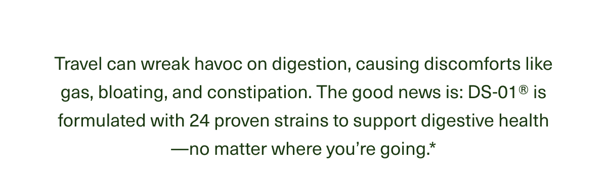 Travel can wreak havoc on digestion, causing discomforts like gas, bloating, and constipation. The good news is : DS-01® is formulated with 24 proven strains to support digestive health - no matter where you're going.*