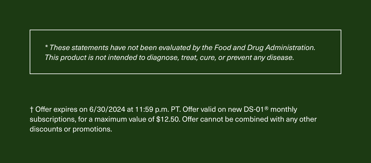 These statements have not been evaluated by the Food and Drug Administration. This product is not intended to diagnose, treat, cure, or prevent any disease. | Offer expires on 6/30/2024 at 11:59 p.m. PT. Offer valid on new DS-01® monthly subscriptions, for a maximum value of $12.50. Offer cannot be combined with any other discounts or promotions.