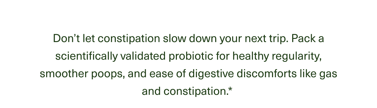 Don’t let constipation weigh down your next trip. Just pack DS-01® for healthy regularity, smoother poops, and ease of digestive discomforts like gas and constipation.* 