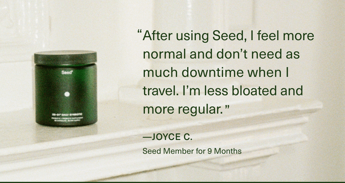 ''After using Seed, I feel more normal and don’t need as much downtime when I travel. I'm less bloated and more regular.'' — Joyce C., Seed Member for 9 Months