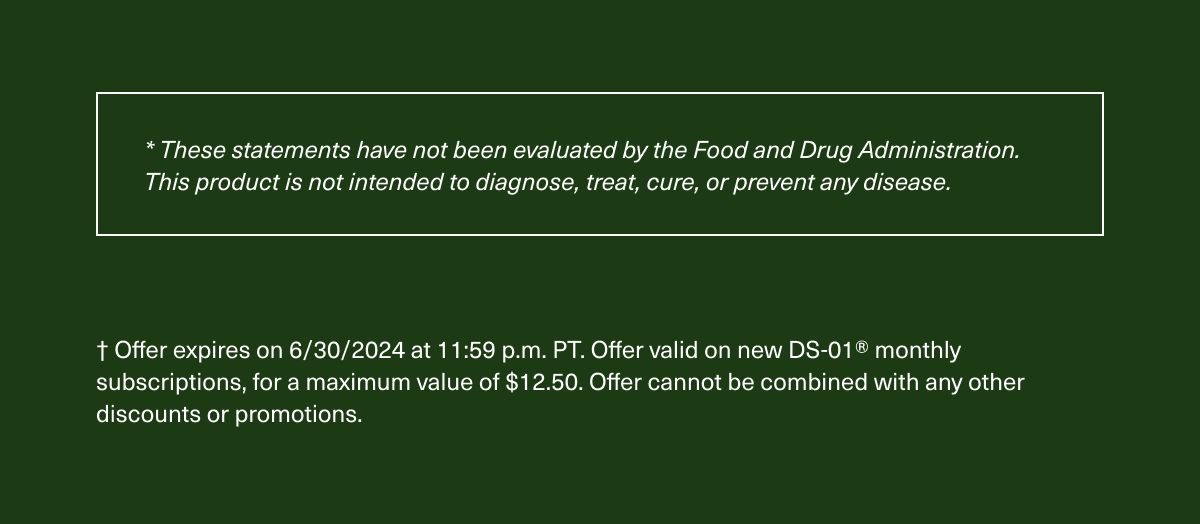  These statements have not been evaluated by the Food and Drug Administration. This product is not intended to diagnose, treat, cure, or prevent any disease. Offer expires on 6/30/2024 at 11:59 p.m. PT. Offer valid on new DS-01 monthly subscriptions, for a maximum value of $12.50. Offer cannot be combined with any other discounts or promotions.