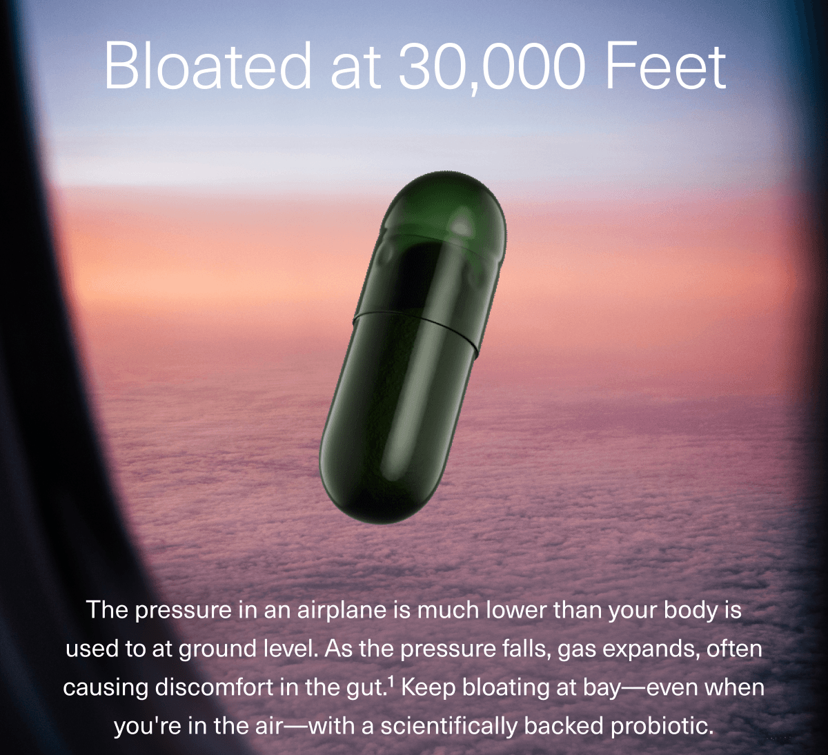 Bloated at 30,000 Feet | The pressure in an airplane is much lower than your body is used to at ground level. As the pressure falls, gas expands, often causing discomfort in the gut. Keep bloating at bay-even when you're in the air-with a scientifically backed probiotic.