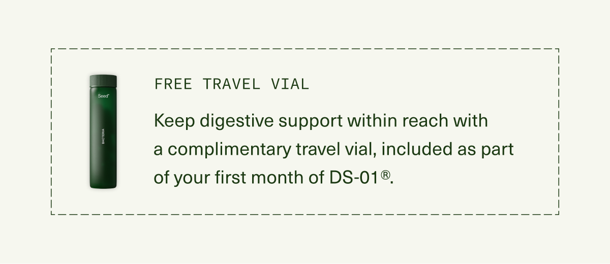 FREE TRAVEL VIAL | Keep digestive support within reach with  a complimentary travel vial, included as part  of your first month of DS-01®.