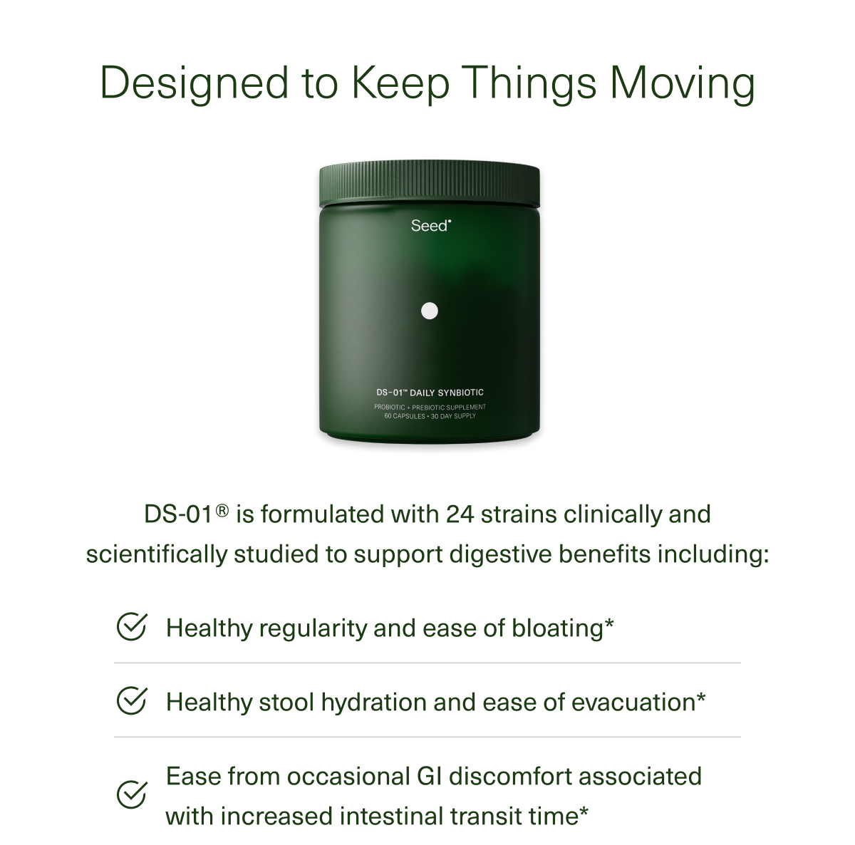 Designed to Keep Things Moving | DS-01 is formulated with 24 strains clinically and scientifically studied to support digestive benefits including : Healthy regularity and ease of bloating* | Healthy stool hydration and ease of evacuation* | Ease from occasional Gl discomfort associated with increased intestinal transit time* 