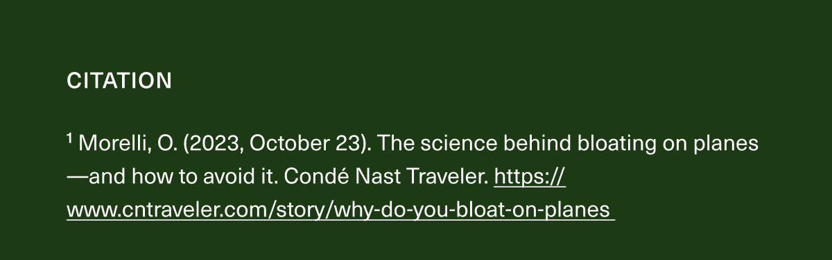 1 Morelli, O. (2023, October 23). The science behind bloating on planes-and how to avoid it. Condé Nast Traveler. https://www.cntraveler.com/story/why-do-you-bloat-on-planes 