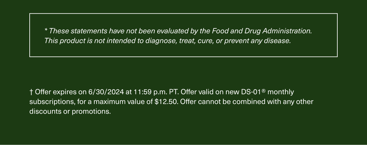 These statements have not been evaluated by the Food and Drug Administration. This product is not intended to diagnose, treat, cure, or prevent any disease. | Offer expires on 6/30/2024 at 11:59 p.m. PT. Offer valid on new DS-01Ⓡ monthly subscriptions, for a maximum value of $12.50. Offer cannot be combined with any discounts or promotions. 