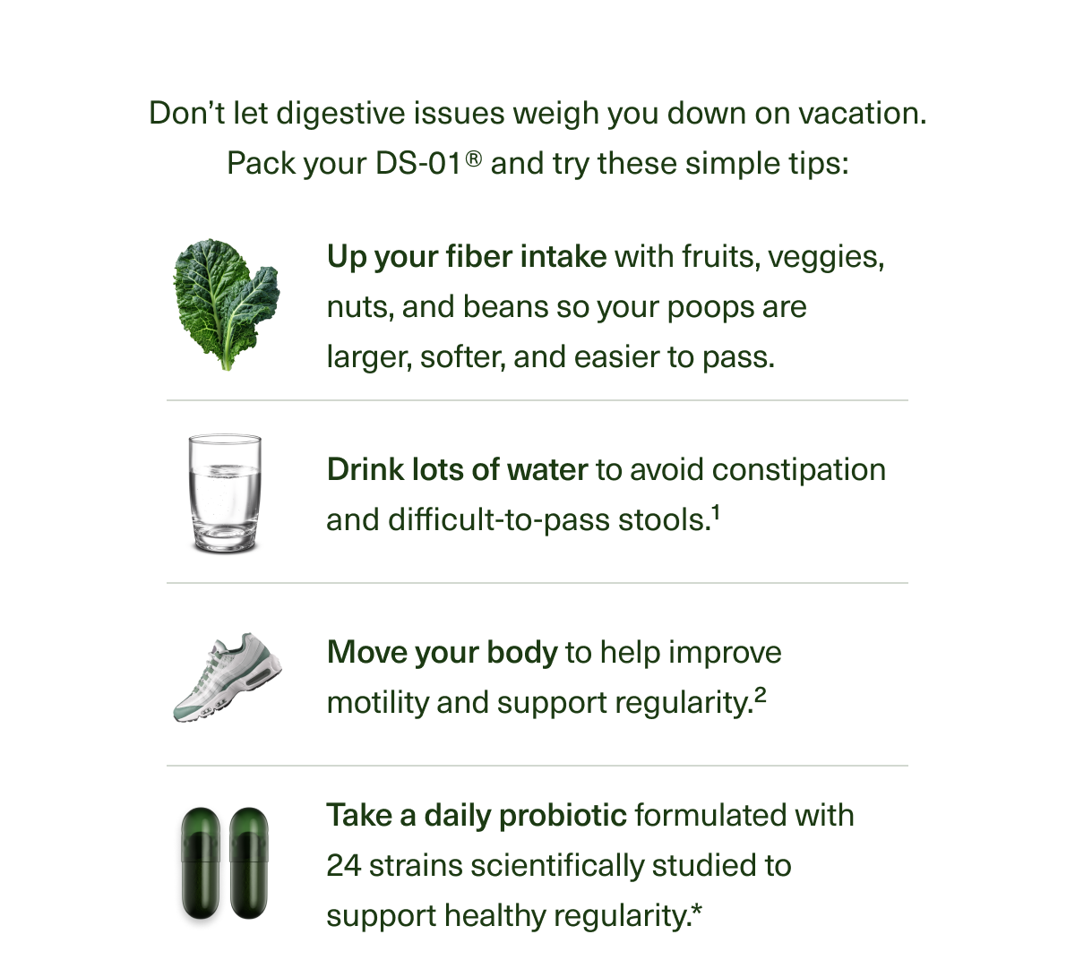  Don’t let digestive issues weigh you down on vacation. Just pack your DS-01® and try these simple tips: Up your fiber intake so your poops are larger, softer, and easier to pass. Drink lots of water to avoid constipation and difficult-to-pass stools.1 Move your body to help improve motility and support regularity.2 Take a daily probiotic formulated with 24 strains scientifically studied to support healthy regularity.*